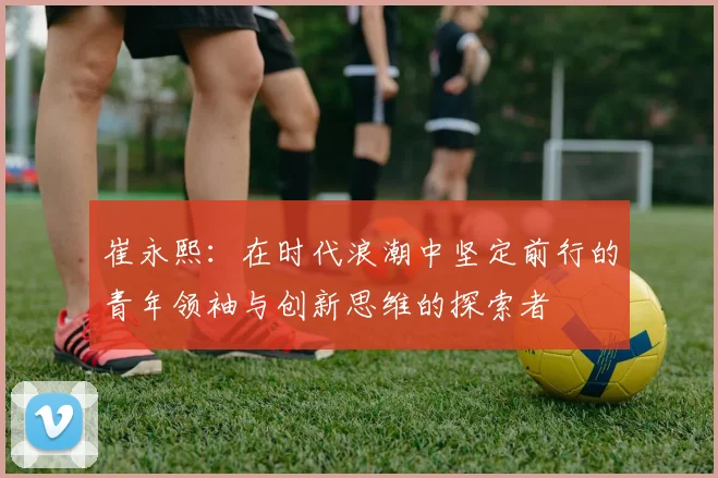 崔永熙：在时代浪潮中坚定前行的青年领袖与创新思维的探索者