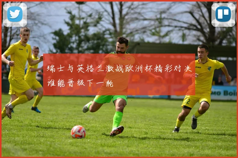 瑞士与英格兰激战欧洲杯精彩对决谁能晋级下一轮
