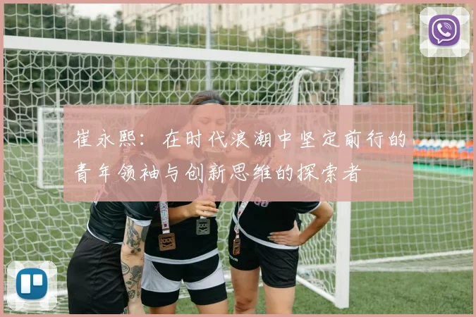 崔永熙：在时代浪潮中坚定前行的青年领袖与创新思维的探索者
