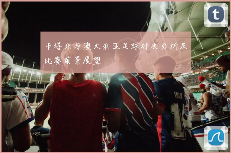 卡塔尔与澳大利亚足球对决分析及比赛前景展望