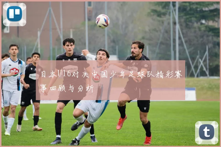 日本U16对决中国少年足球队精彩赛事回顾与分析