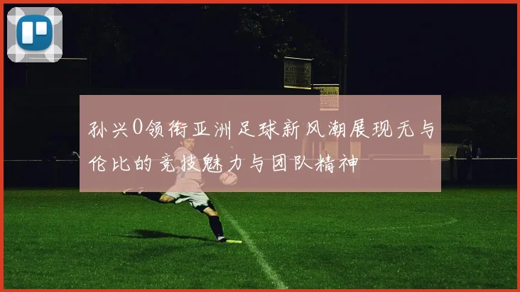 孙兴O领衔亚洲足球新风潮展现无与伦比的竞技魅力与团队精神