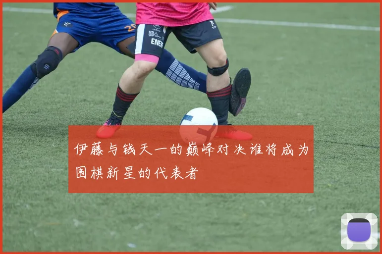 伊藤与钱天一的巅峰对决谁将成为围棋新星的代表者