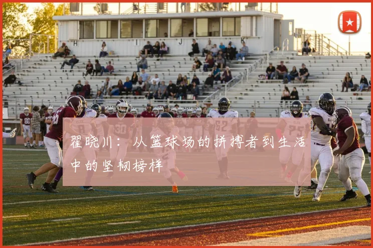翟晓川：从篮球场的拼搏者到生活中的坚韧榜样