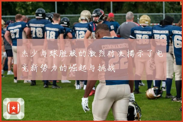 杰少与球胜狼的激烈对决揭示了电竞新势力的崛起与挑战