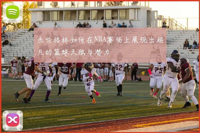 杰伦格林如何在NBA赛场上展现出超凡的篮球天赋与潜力